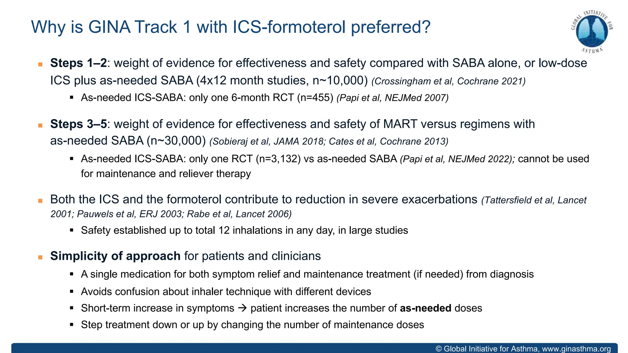 © Global Initiative for Asthma, www.ginasthma.org
n Steps 1–2: weight of evidence for effectiveness and safety compared with SABA alone, or low-dose
ICS plus as-needed SABA (4x12 month studies, n~10,000) (Crossingham et al, Cochrane 2021)
§ As-needed ICS-SABA: only one 6-month RCT (n=455) (Papi et al, NEJMed 2007)
n Steps 3–5: weight of evidence for effectiveness and safety of MART versus regimens with
as-needed SABA (n~30,000) (Sobieraj et al, JAMA 2018; Cates et al, Cochrane 2013)
§ As-needed ICS-SABA: only one RCT (n=3,132) vs as-needed SABA (Papi et al, NEJMed 2022); cannot be used
for maintenance and reliever therapy
n Both the ICS and the formoterol contribute to reduction in severe exacerbations (Tattersfield et al, Lancet
2001; Pauwels et al, ERJ 2003; Rabe et al, Lancet 2006)
§ Safety established up to total 12 inhalations in any day, in large studies
n Simplicity of approach for patients and clinicians
§ A single medication for both symptom relief and maintenance treatment (if needed) from diagnosis
§ Avoids confusion about inhaler technique with different devices
§ Short-term increase in symptoms à patient increases the number of as-needed doses
§ Step treatment down or up by changing the number of maintenance doses
Why is GINA Track 1 with ICS-formoterol preferred?
 
