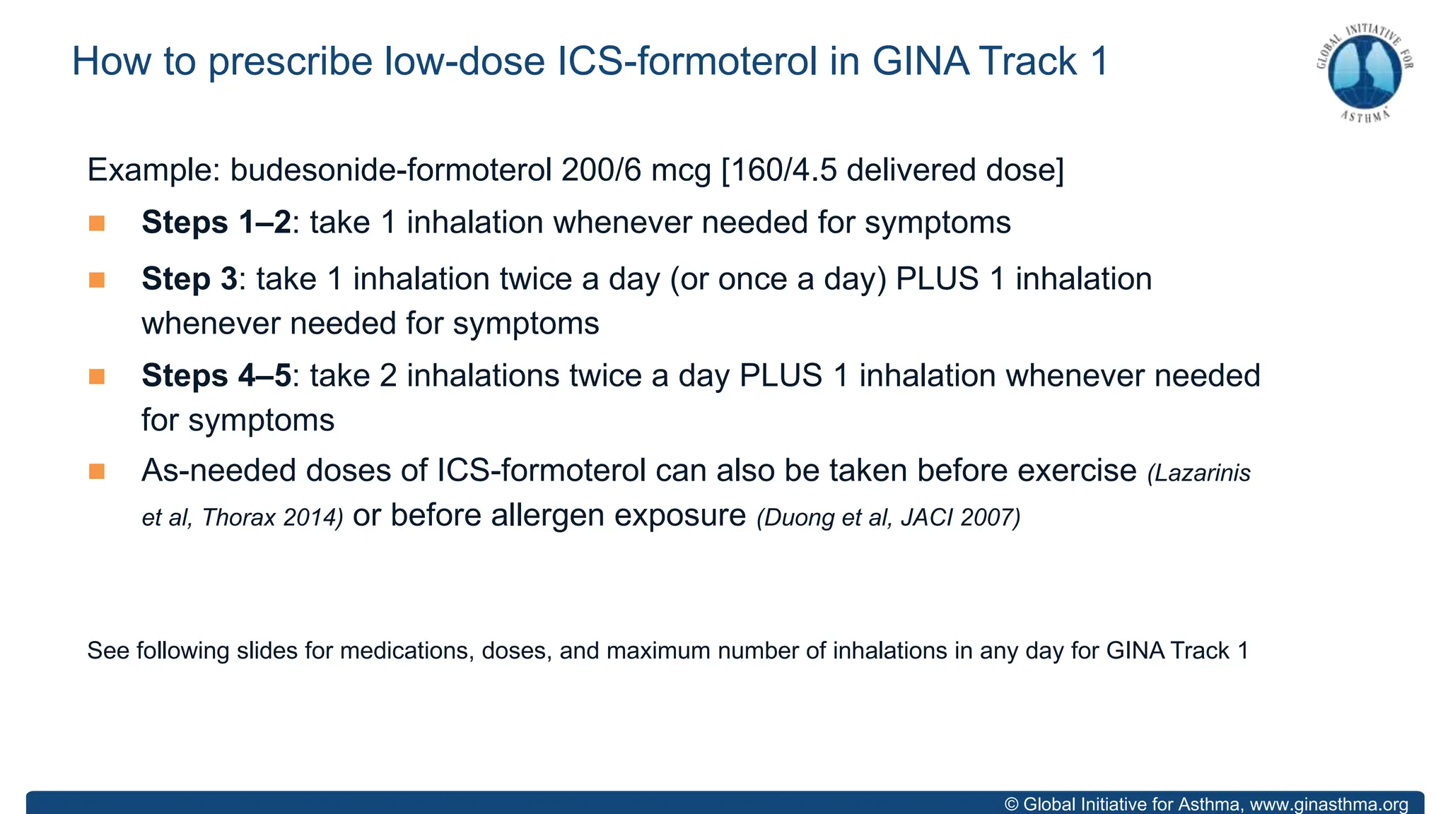 © Global Initiative for Asthma, www.ginasthma.org
Example: budesonide-formoterol 200/6 mcg [160/4.5 delivered dose]
n Steps 1–2: take 1 inhalation whenever needed for symptoms
n Step 3: take 1 inhalation twice a day (or once a day) PLUS 1 inhalation
whenever needed for symptoms
n Steps 4–5: take 2 inhalations twice a day PLUS 1 inhalation whenever needed
for symptoms
n As-needed doses of ICS-formoterol can also be taken before exercise (Lazarinis
et al, Thorax 2014) or before allergen exposure (Duong et al, JACI 2007)
See following slides for medications, doses, and maximum number of inhalations in any day for GINA Track 1
How to prescribe low-dose ICS-formoterol in GINA Track 1
 