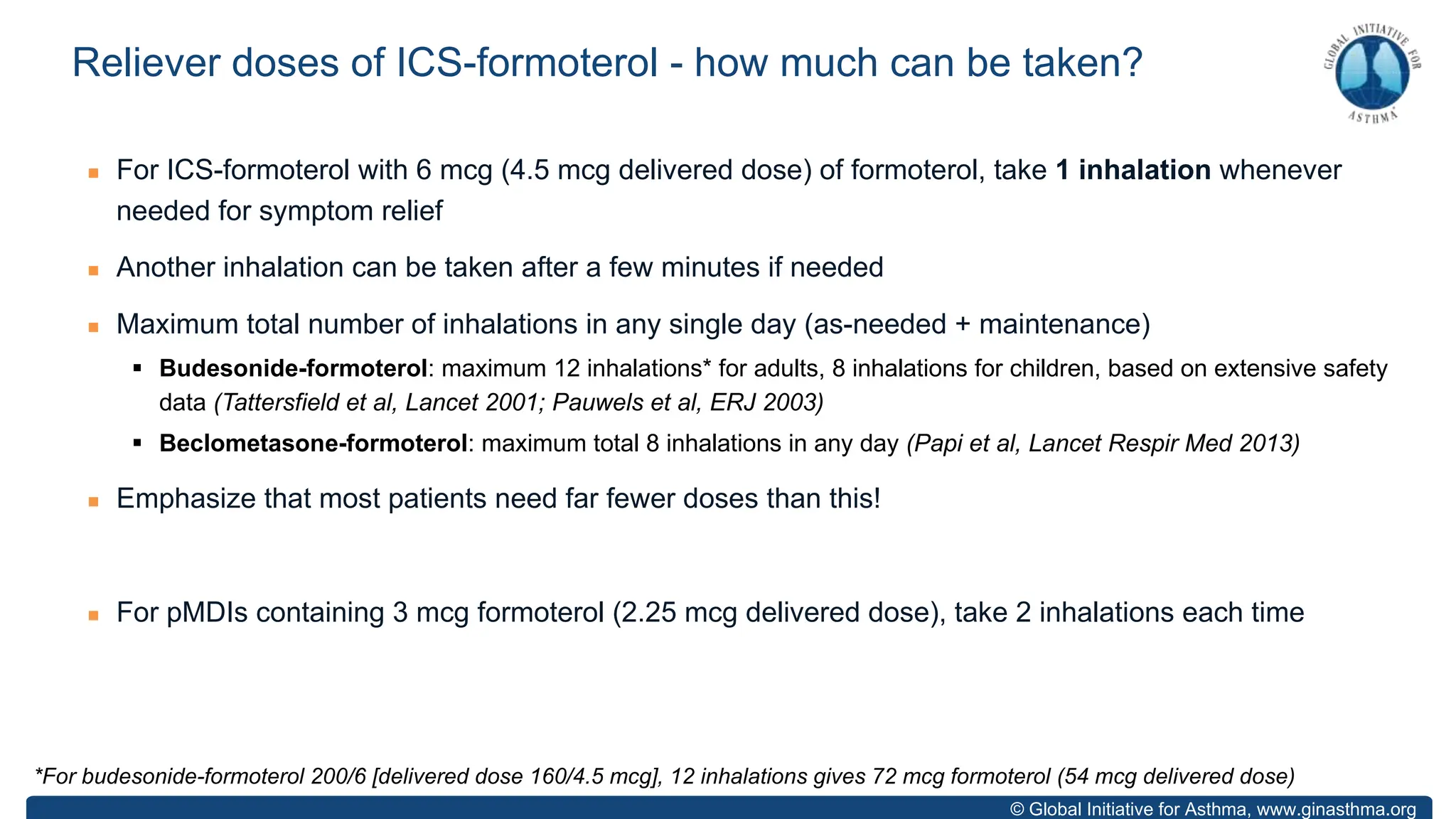 © Global Initiative for Asthma, www.ginasthma.org
n For ICS-formoterol with 6 mcg (4.5 mcg delivered dose) of formoterol, take 1 inhalation whenever
needed for symptom relief
n Another inhalation can be taken after a few minutes if needed
n Maximum total number of inhalations in any single day (as-needed + maintenance)
§ Budesonide-formoterol: maximum 12 inhalations* for adults, 8 inhalations for children, based on extensive safety
data (Tattersfield et al, Lancet 2001; Pauwels et al, ERJ 2003)
§ Beclometasone-formoterol: maximum total 8 inhalations in any day (Papi et al, Lancet Respir Med 2013)
n Emphasize that most patients need far fewer doses than this!
n For pMDIs containing 3 mcg formoterol (2.25 mcg delivered dose), take 2 inhalations each time
Reliever doses of ICS-formoterol - how much can be taken?
*For budesonide-formoterol 200/6 [delivered dose 160/4.5 mcg], 12 inhalations gives 72 mcg formoterol (54 mcg delivered dose)
 