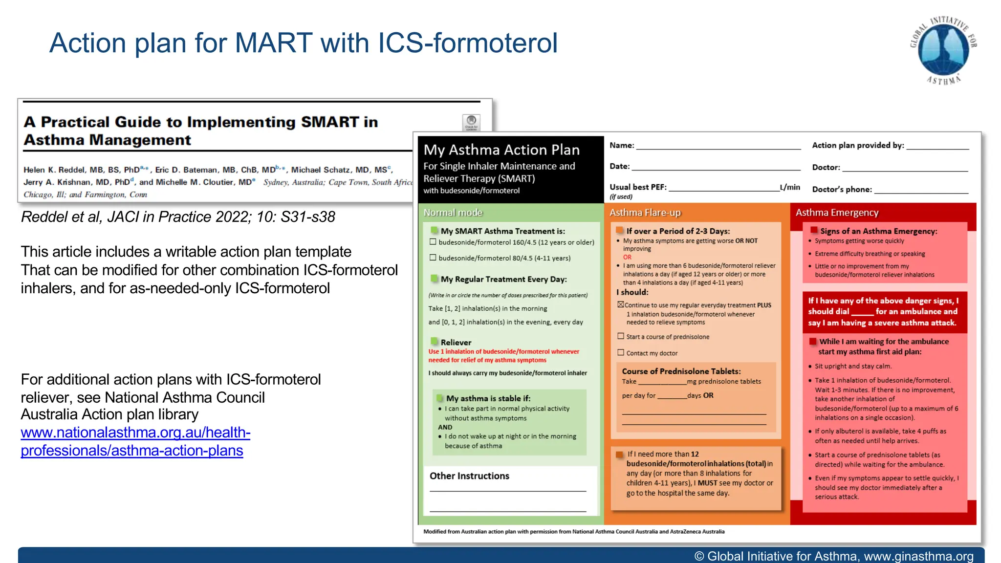 © Global Initiative for Asthma, www.ginasthma.org
Action plan for MART with ICS-formoterol
Reddel et al, JACI in Practice 2022; 10: S31-s38
This article includes a writable action plan template
That can be modified for other combination ICS-formoterol
inhalers, and for as-needed-only ICS-formoterol
For additional action plans with ICS-formoterol
reliever, see National Asthma Council
Australia Action plan library
www.nationalasthma.org.au/health-
professionals/asthma-action-plans
 