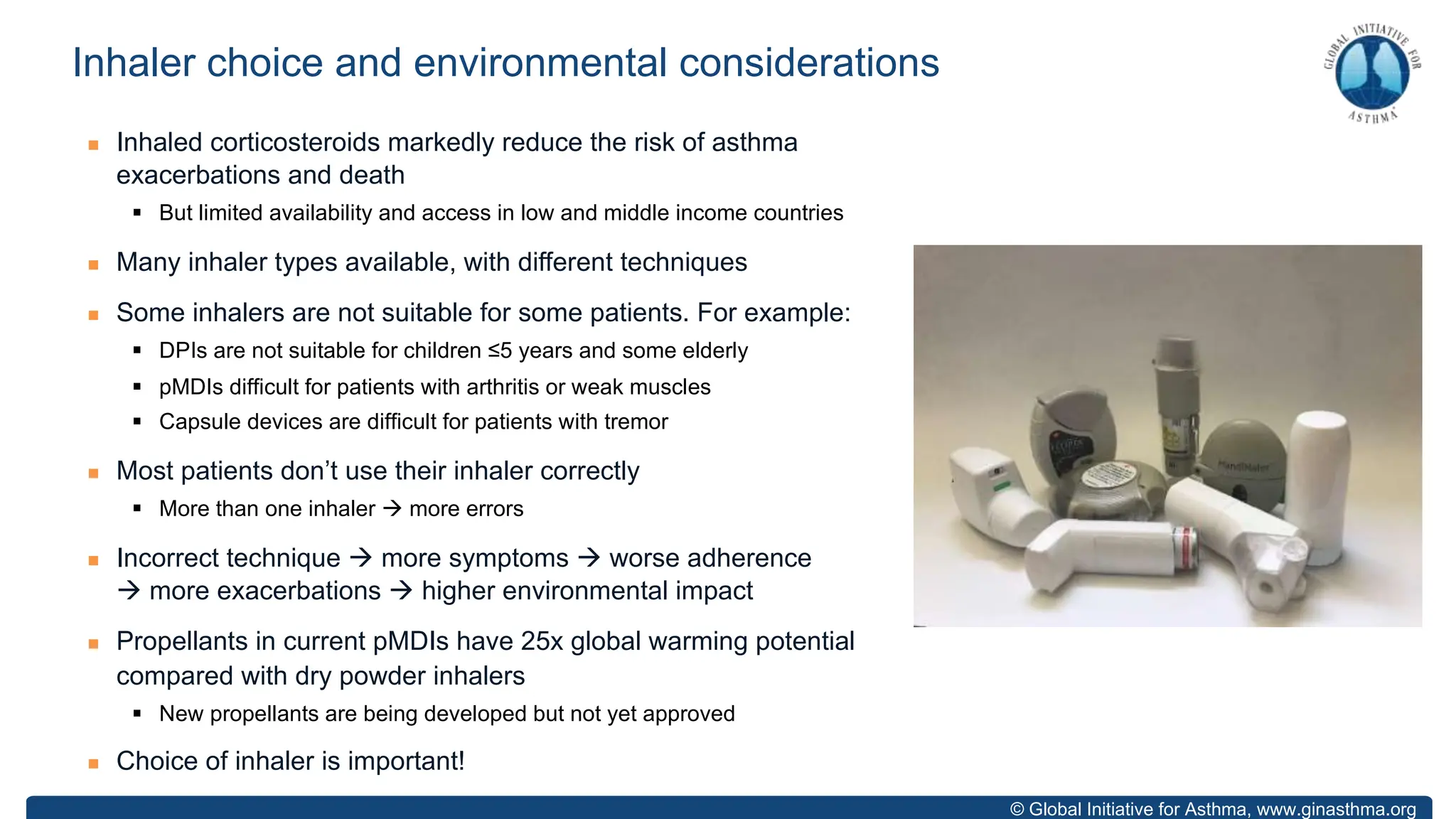 © Global Initiative for Asthma, www.ginasthma.org
n Inhaled corticosteroids markedly reduce the risk of asthma
exacerbations and death
§ But limited availability and access in low and middle income countries
n Many inhaler types available, with different techniques
n Some inhalers are not suitable for some patients. For example:
§ DPIs are not suitable for children ≤5 years and some elderly
§ pMDIs difficult for patients with arthritis or weak muscles
§ Capsule devices are difficult for patients with tremor
n Most patients don’t use their inhaler correctly
§ More than one inhaler à more errors
n Incorrect technique à more symptoms à worse adherence
à more exacerbations à higher environmental impact
n Propellants in current pMDIs have 25x global warming potential
compared with dry powder inhalers
§ New propellants are being developed but not yet approved
n Choice of inhaler is important!
Inhaler choice and environmental considerations
 