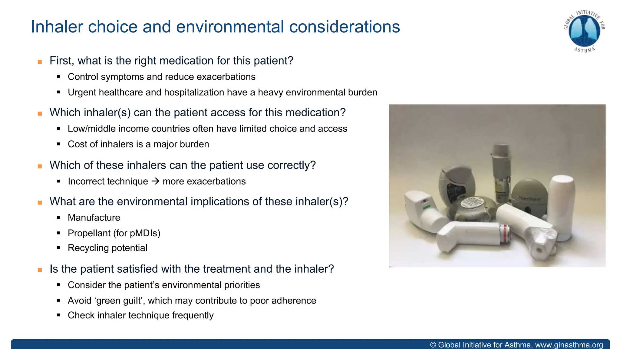 © Global Initiative for Asthma, www.ginasthma.org
n First, what is the right medication for this patient?
§ Control symptoms and reduce exacerbations
§ Urgent healthcare and hospitalization have a heavy environmental burden
n Which inhaler(s) can the patient access for this medication?
§ Low/middle income countries often have limited choice and access
§ Cost of inhalers is a major burden
n Which of these inhalers can the patient use correctly?
§ Incorrect technique à more exacerbations
n What are the environmental implications of these inhaler(s)?
§ Manufacture
§ Propellant (for pMDIs)
§ Recycling potential
n Is the patient satisfied with the treatment and the inhaler?
§ Consider the patient’s environmental priorities
§ Avoid ‘green guilt’, which may contribute to poor adherence
§ Check inhaler technique frequently
Inhaler choice and environmental considerations
 