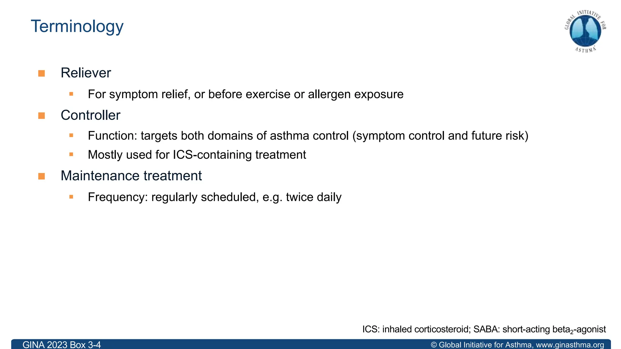 © Global Initiative for Asthma, www.ginasthma.org
n Reliever
§ For symptom relief, or before exercise or allergen exposure
n Controller
§ Function: targets both domains of asthma control (symptom control and future risk)
§ Mostly used for ICS-containing treatment
n Maintenance treatment
§ Frequency: regularly scheduled, e.g. twice daily
Terminology
ICS: inhaled corticosteroid; SABA: short-acting beta2-agonist
GINA 2023 Box 3-4
 