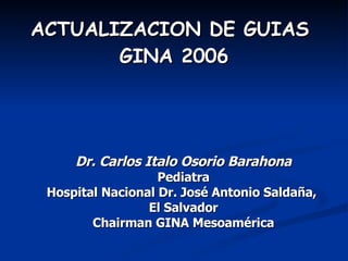 Dr. Carlos Italo Osorio Barahona Pediatra Hospital Nacional Dr. José Antonio Saldaña,  El Salvador Chairman GINA Mesoamérica ACTUALIZACION DE GUIAS  GINA 2006 