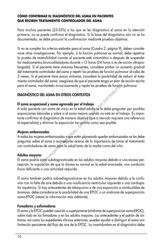 10
CÓMO CONFIRMAR EL DIAGNÓSTICO DEL ASMA EN PACIENTES
QUE RECIBEN TRATAMIENTO CONTROLADOR DEL ASMA
Para muchos pacientes (25-35%) a los que se les diagnostica el asma en la atención
primaria, no se puede confirmar el diagnóstico. Si la base del diagnóstico aún no se ha
documentado, se debe procurar la confirmación mediante pruebas objetivas.
Si no se cumplen los criterios estándar para el asma (Cuadro 2, página 9), deben conside-
rarse otras investigaciones. Por ejemplo, si la función pulmonar es normal, debe repetirse
la prueba de reversibilidad cuando el paciente esté sintomático o después de suspender
los medicamentos broncodilatadores durante >12 horas (24 horas si es de acción ultrapro-
longada). Si el paciente tiene síntomas frecuentes, considere probar un aumento gradual
del tratamiento controlador del asma y repetir las pruebas de función pulmonar al cabo de
3 meses. Si el paciente tiene pocos síntomas, considere la posibilidad de reducir el trata-
miento controlador del asma; asegúrese de que el paciente tenga un plan de acción escrito
para el asma, monitoréelo minuciosamente y repita las pruebas de función pulmonar.
DIAGNÓSTICO DEL ASMA EN OTROS CONTEXTOS
El asma ocupacional y asma agravada por el trabajo
A todo paciente con asma de inicio en la edad adulta se le debe preguntar por posibles
exposiciones laborales y sobre si el asma mejora cuando no está en el trabajo. Es impor-
tante confirmar el diagnóstico de manera objetiva (que a menudo requiere una referencia
al especialista) y eliminar la exposición tan pronto como sea posible.
Mujeres embarazadas
A todas las mujeres embarazadas o que estén planeando quedar embarazadas se les debe
preguntar sobre el asma y aconsejarles acerca de la importancia de tomar el tratamiento
con controladores de asma para la salud tanto de la madre como del niño.
Adultos mayores
El asma podría estar subdiagnosticada en los adultos mayores debido a una escasa per-
cepción, la suposición de que la disnea es normal en la edad avanzada, una condición
física deficiente o una actividad reducida.
El asma también podría sobrediagnosticarse en los adultos mayores debido a la confu-
sión con la falta de aire debida a una insuficiencia ventricular izquierda o una cardiopa-
tía isquémica. Si hay antecedentes de tabaquismo o de una exposición a combustibles de
biomasa, debe considerarse la posibilidad de una EPOC o un síndrome de superposición
asma-EPOC (véase la información más adelante).
Fumadores y exfumadores
El asma y la EPOC pueden coexistir o superponerse (síndrome de superposición asma-EPOC),
sobre todo en los fumadores y en los adultos mayores. Los antecedentes y el patrón de sín-
tomas, así como los expedientes clínicos anteriores, pueden ayudar a distinguir el asma con
limitación persistente del flujo de aire de la EPOC. La incertidumbre en el diagnóstico debe
C
O
P
Y
R
I
G
H
T
E
D
M
A
T
E
R
I
A
L
-
D
O
N
O
T
C
O
P
Y
O
R
D
I
S
T
R
I
B
U
T
E
 