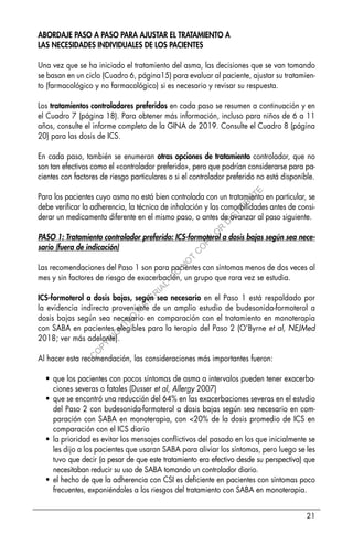 21
ABORDAJE PASO A PASO PARA AJUSTAR EL TRATAMIENTO A
LAS NECESIDADES INDIVIDUALES DE LOS PACIENTES
Una vez que se ha iniciado el tratamiento del asma, las decisiones que se van tomando
se basan en un ciclo (Cuadro 6, página15) para evaluar al paciente, ajustar su tratamien-
to (farmacológico y no farmacológico) si es necesario y revisar su respuesta.
Los tratamientos controladores preferidos en cada paso se resumen a continuación y en
el Cuadro 7 (página 18). Para obtener más información, incluso para niños de 6 a 11
años, consulte el informe completo de la GINA de 2019. Consulte el Cuadro 8 (página
20) para las dosis de ICS.
En cada paso, también se enumeran otras opciones de tratamiento controlador, que no
son tan efectivos como el «controlador preferido», pero que podrían considerarse para pa-
cientes con factores de riesgo particulares o si el controlador preferido no está disponible.
Para los pacientes cuyo asma no está bien controlada con un tratamiento en particular, se
debe verificar la adherencia, la técnica de inhalación y las comorbilidades antes de consi-
derar un medicamento diferente en el mismo paso, o antes de avanzar al paso siguiente.
PASO 1: Tratamiento controlador preferido: ICS-formoterol a dosis bajas según sea nece-
sario (fuera de indicación)
Las recomendaciones del Paso 1 son para pacientes con síntomas menos de dos veces al
mes y sin factores de riesgo de exacerbación, un grupo que rara vez se estudia.
ICS-formoterol a dosis bajas, según sea necesario en el Paso 1 está respaldado por
la evidencia indirecta proveniente de un amplio estudio de budesonida-formoterol a
dosis bajas según sea necesario en comparación con el tratamiento en monoterapia
con SABA en pacientes elegibles para la terapia del Paso 2 (O’Byrne et al, NEJMed
2018; ver más adelante).
Al hacer esta recomendación, las consideraciones más importantes fueron:
• que los pacientes con pocos síntomas de asma a intervalos pueden tener exacerba-
ciones severas o fatales (Dusser et al, Allergy 2007)
• que se encontró una reducción del 64% en las exacerbaciones severas en el estudio
del Paso 2 con budesonida-formoterol a dosis bajas según sea necesario en com-
paración con SABA en monoterapia, con <20% de la dosis promedio de ICS en
comparación con el ICS diario
• la prioridad es evitar los mensajes conflictivos del pasado en los que inicialmente se
les dijo a los pacientes que usaran SABA para aliviar los síntomas, pero luego se les
tuvo que decir (a pesar de que este tratamiento era efectivo desde su perspectiva) que
necesitaban reducir su uso de SABA tomando un controlador diario.
• el hecho de que la adherencia con CSI es deficiente en pacientes con síntomas poco
frecuentes, exponiéndoles a los riesgos del tratamiento con SABA en monoterapia.
C
O
P
Y
R
I
G
H
T
E
D
M
A
T
E
R
I
A
L
-
D
O
N
O
T
C
O
P
Y
O
R
D
I
S
T
R
I
B
U
T
E
 