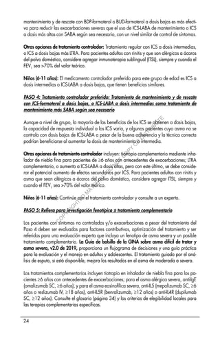 24
mantenimiento y de rescate con BDP-formoterol o BUD-formoterol a dosis bajas es más efecti-
vo para reducir las exacerbaciones severas que el uso de ICS-LABA de mantenimiento o ICS
a dosis más altas con SABA según sea necesario, con un nivel similar de control de síntomas.
Otras opciones de tratamiento controlador: Tratamiento regular con ICS a dosis intermedias,
o ICS a dosis bajas más LTRA. Para pacientes adultos con rinitis y que son alérgicos a ácaros
del polvo doméstico, considere agregar inmunoterapia sublingual (ITSL), siempre y cuando el
FEV1
sea >70% del valor teórico.
Niños (6-11 años): El medicamento controlador preferido para este grupo de edad es ICS a
dosis intermedias o ICS-LABA a dosis bajas, que tienen beneficios similares.
PASO 4: Tratamiento controlador preferido: Tratamiento de mantenimiento y de rescate
con ICS-formoterol a dosis bajas, o ICS-LABA a dosis intermedias como tratamiento de
mantenimiento más SABA según sea necesario
Aunque a nivel de grupo, la mayoría de los beneficios de los ICS se obtienen a dosis bajas,
la capacidad de respuesta individual a los ICS varía, y algunos pacientes cuyo asma no se
controla con dosis bajas de ICS-LABA a pesar de la buena adherencia y la técnica correcta
podrían beneficiarse al aumentar la dosis de mantenimiento a intermedia.
Otras opciones de tratamiento controlador incluyen: tiotropio complementario mediante inha-
lador de niebla fina para pacientes de ≥6 años con antecedentes de exacerbaciones; LTRA
complementario, o aumento a ICS-LABA a dosis altas, pero con este último, se debe conside-
rar el potencial aumento de efectos secundarios por ICS. Para pacientes adultos con rinitis y
asma que sean alérgicos a ácaros del polvo doméstico, considere agregar ITSL, siempre y
cuando el FEV1
sea >70% del valor teórico.
Niños (6-11 años): Continúe con el tratamiento controlador y consulte a un experto.
PASO 5: Refiera para investigación fenotípica ± tratamiento complementario
Los pacientes con síntomas no controlados y/o exacerbaciones a pesar del tratamiento del
Paso 4 deben ser evaluados para factores contributivos, optimización del tratamiento y ser
referidos para una evaluación experta que incluya un fenotipo de asma severa y un posible
tratamiento complementario. La Guía de bolsillo de la GINA sobre asma difícil de tratar y
asma severa, v2.0 de 2019, proporciona un flujograma de decisiones y una guía práctica
para la evaluación y el manejo en adultos y adolescentes. El tratamiento guiado por el aná-
lisis de esputo, si está disponible, mejora los resultados en el asma de moderada a severa.
Los tratamientos complementarios incluyen tiotropio en inhalador de niebla fina para los pa-
cientes ≥6 años con antecedentes de exacerbaciones; para el asma alérgica severa, anti-IgE
(omalizumab SC, ≥6 años), y para el asma eosinofílica severa, anti-IL5 (mepolizumab SC, ≥6
años o reslizumab IV, ≥18 años), anti-IL5R (benralizumab, ≥12 años) o anti-IL4R (dupilumab
SC, ≥12 años). Consulte el glosario (página 34) y los criterios de elegibilidad locales para
las terapias complementarias específicas.
C
O
P
Y
R
I
G
H
T
E
D
M
A
T
E
R
I
A
L
-
D
O
N
O
T
C
O
P
Y
O
R
D
I
S
T
R
I
B
U
T
E
 
