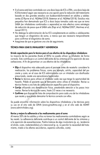 26
• Si el asma está bien controlada con una dosis baja de ICS o LTRA, una dosis baja de
ICS-formoterol según sea necesario es una opción para la reducción del tratamiento
basada en dos grandes estudios con budesonida-formoterol en adultos y adoles-
centes (O’Byrne et al, NEJMed 2018; Bateman et al, NEJMed 2018). Estudios más
pequeños han demostrado que ICS a dosis bajas tomados cada vez que se toma
SABA (en inhaladores combinados o separados) es más efectivo como estrategia
de reducción de pasos que el SABA solo (Papi et al, NEJMed 2007; Martinez et al,
Lancet 2011).
• No detenga la administración de los ICS completamente en adultos o adolescentes
que tengan un diagnóstico de asma, a menos que sea necesario temporalmente
para confirmar el diagnóstico de asma.
• Asegúrese de que se gestione una cita de seguimiento.
TÉCNICA PARA USAR EL INHALADOR Y ADHERENCIA
Brinde capacitación para la técnica para el uso efectivo de los dispositivos inhaladores
La mayoría de los pacientes (hasta el 80%) no puede utilizar su inhalador de forma
correcta. Esto contribuye a un control deficiente de los síntomas y a la aparición de exa-
cerbaciones. A fin de garantizar un uso efectivo de los inhaladores:
• Elija el dispositivo más adecuado para el paciente antes de recetarlo: considere la
medicación, los problemas físicos, como por ejemplo, artritis, capacidad del pa-
ciente y costo; en el caso de ICS administrados con un inhalador con dosificador
presurizado, recete una aerocámara/espaciador.
• Revise la técnica para utilizar el inhalador cada vez que tenga la oportunidad de
hacerlo. Pídale al paciente que le demuestre cómo utiliza el inhalador. Revise su
técnica frente a una lista de comprobación específica para el dispositivo.
• Corrija utilizando una demostración física, prestándole atención a los pasos inco-
rrectos. Revise la técnica de nuevo, hasta 2-3 veces si es necesario.
• Confirme que dispone de listas de comprobación para cada uno de los inhaladores
que receta y que pueda demostrar la técnica correcta con ellos.
Se puede encontrar información sobre los dispositivos inhaladores y las técnicas para
su uso en el sitio web de GINA (www.ginasthma.org) y en el sitio web de ADMIT
(www.admit-inhalers.org).
Revise y mejore la adherencia a los medicamentos para el asma
Al menos 50% de los adultos y niños no toman los medicamentos controladores según se
les recetó. La adherencia deficiente contribuye a un control deficiente de los síntomas y
a la aparición de exacerbaciones. Podría tratarse de algo involuntario (p. ej., tendencia
al olvido, costo, malentendidos) y/o intencional (p. ej. no percibir la necesidad del trata-
miento, miedo a los efectos secundarios, aspectos culturales, costo).
C
O
P
Y
R
I
G
H
T
E
D
M
A
T
E
R
I
A
L
-
D
O
N
O
T
C
O
P
Y
O
R
D
I
S
T
R
I
B
U
T
E
 