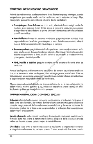 28
ESTRATEGIAS E INTERVENCIONES NO FARMACOLÓGICAS
Además de medicamentos, puede considerarse el uso de otras terapias y estrategias, cuando
sea pertinente, para ayudar en el control de los síntomas y en la reducción del riesgo. Algu-
nos ejemplos que cuentan con evidencia coherente de alta calidad son:
• Consejería para dejar de fumar: en cada visita, aliente de forma enérgica a los fu-
madores a que dejen de fumar. Brinde acceso a consejería y recursos. Aconséjeles
a los padres y a los cuidadores a que no fumen en habitaciones/vehículos utilizados
por niños asmáticos
• Actividad física: aliente a las personas asmáticas a que participen en actividad física
regular dados sus beneficios generales para la salud. Brinde asesoramiento sobre el
manejo de la broncoconstricción inducida por el ejercicio.
• Asma ocupacional: pregúnteles a todos los pacientes con asma de comienzo en la
edad adulta acerca de sus antecedentes laborales. Identifique y elimine los sensibili-
zadores ocupacionales lo antes posible. Refiera a los pacientes a un asesoramiento
por expertos, si está disponible.
• AINE, incluida la aspirina: pregunte siempre por la presencia de asma antes de
recetarlos.
Aunque los alergenos podrían contribuir a los síntomas del asma en los pacientes sensibiliza-
dos, no se recomienda evitar los alergenos como estrategia general para el asma. Estas es-
trategias suelen ser complejas y costosas y no existe ningún método validado para identificar
a los pacientes con más probabilidades de beneficiarse.
Algunos desencadenantes habituales de síntomas del asma (p. ej., la risa o el ejercicio) no
deben evitarse, mientras que otros (p. ej., infecciones respiratorias virales o estrés) son difíci-
les de evitar y deben ser manejados cuando aparecen.
TRATAMIENTO EN POBLACIONES O CONTEXTOS ESPECIALES
Embarazo: el control del asma con frecuencia cambia durante el embarazo. Tanto para el
bebé como para la madre, las ventajas de tratar el asma activamente superan claramente
cualquier riesgo potencial de los medicamentos controladores y de rescate habituales. La
disminución gradual de la dosis no es una prioridad en el embarazo. Las exacerbaciones
deben tratarse enérgicamente.
La rinitis y la sinusitis suelen coexistir con el asma. La rinosinusitis crónica está asociada a una
forma de asma más severa. El tratamiento de la rinitis alérgica o de la rinosinusitis crónica
reduce los síntomas nasales, pero no mejora el control del asma.
Obesidad: a fin de evitar el tratamiento excesivo o insuficiente, es importante documentar
el diagnóstico del asma en las personas obesas. El asma es más difícil de tratar cuando
C
O
P
Y
R
I
G
H
T
E
D
M
A
T
E
R
I
A
L
-
D
O
N
O
T
C
O
P
Y
O
R
D
I
S
T
R
I
B
U
T
E
 