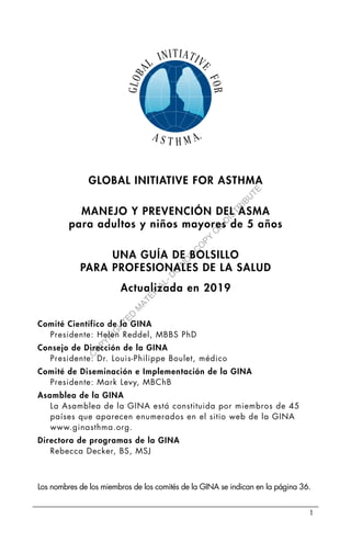 1
GLOBAL INITIATIVE FOR ASTHMA
MANEJO Y PREVENCIÓN DEL ASMA
para adultos y niños mayores de 5 años
UNA GUÍA DE BOLSILLO
PARA PROFESIONALES DE LA SALUD
Actualizada en 2019
Comité Científico de la GINA
Presidente: Helen Reddel, MBBS PhD
Consejo de Dirección de la GINA
Presidente: Dr. Louis-Philippe Boulet, médico
Comité de Diseminación e Implementación de la GINA
Presidente: Mark Levy, MBChB
Asamblea de la GINA
La Asamblea de la GINA está constituida por miembros de 45
países que aparecen enumerados en el sitio web de la GINA
www.ginasthma.org.
Directora de programas de la GINA
Rebecca Decker, BS, MSJ
Los nombres de los miembros de los comités de la GINA se indican en la página 36.
C
O
P
Y
R
I
G
H
T
E
D
M
A
T
E
R
I
A
L
-
D
O
N
O
T
C
O
P
Y
O
R
D
I
S
T
R
I
B
U
T
E
 
