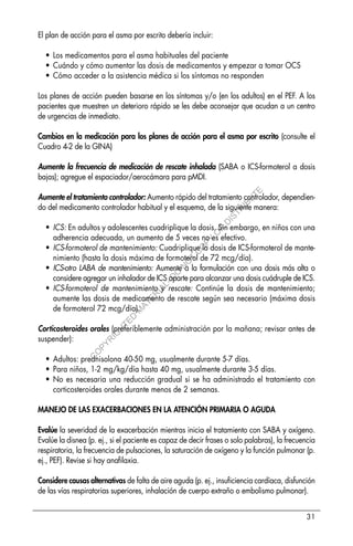 31
El plan de acción para el asma por escrito debería incluir:
• Los medicamentos para el asma habituales del paciente
• Cuándo y cómo aumentar las dosis de medicamentos y empezar a tomar OCS
• Cómo acceder a la asistencia médica si los síntomas no responden
Los planes de acción pueden basarse en los síntomas y/o (en los adultos) en el PEF. A los
pacientes que muestren un deterioro rápido se les debe aconsejar que acudan a un centro
de urgencias de inmediato.
Cambios en la medicación para los planes de acción para el asma por escrito (consulte el
Cuadro 4-2 de la GINA)
Aumente la frecuencia de medicación de rescate inhalada (SABA o ICS-formoterol a dosis
bajas); agregue el espaciador/aerocámara para pMDI.
Aumente el tratamiento controlador: Aumento rápido del tratamiento controlador, dependien-
do del medicamento controlador habitual y el esquema, de la siguiente manera:
• ICS: En adultos y adolescentes cuadriplique la dosis. Sin embargo, en niños con una
adherencia adecuada, un aumento de 5 veces no es efectivo.
• ICS-formoterol de mantenimiento: Cuadriplique la dosis de ICS-formoterol de mante-
nimiento (hasta la dosis máxima de formoterol de 72 mcg/día).
• ICS-otro LABA de mantenimiento: Aumente a la formulación con una dosis más alta o
considere agregar un inhalador de ICS aparte para alcanzar una dosis cuádruple de ICS.
• ICS-formoterol de mantenimiento y rescate: Continúe la dosis de mantenimiento;
aumente las dosis de medicamento de rescate según sea necesario (máxima dosis
de formoterol 72 mcg/día).
Corticosteroides orales (preferiblemente administración por la mañana; revisar antes de
suspender):
• Adultos: prednisolona 40-50 mg, usualmente durante 5-7 días.
• Para niños, 1-2 mg/kg/día hasta 40 mg, usualmente durante 3-5 días.
• No es necesaria una reducción gradual si se ha administrado el tratamiento con
corticosteroides orales durante menos de 2 semanas.
MANEJO DE LAS EXACERBACIONES EN LA ATENCIÓN PRIMARIA O AGUDA
Evalúe la severidad de la exacerbación mientras inicia el tratamiento con SABA y oxígeno.
Evalúe la disnea (p. ej., si el paciente es capaz de decir frases o solo palabras), la frecuencia
respiratoria, la frecuencia de pulsaciones, la saturación de oxígeno y la función pulmonar (p.
ej., PEF). Revise si hay anafilaxia.
Considere causas alternativas de falta de aire aguda (p. ej., insuficiencia cardíaca, disfunción
de las vías respiratorias superiores, inhalación de cuerpo extraño o embolismo pulmonar).
C
O
P
Y
R
I
G
H
T
E
D
M
A
T
E
R
I
A
L
-
D
O
N
O
T
C
O
P
Y
O
R
D
I
S
T
R
I
B
U
T
E
 