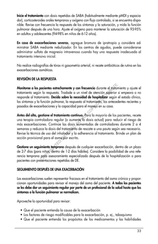 33
Inicie el tratamiento con dosis repetidas de SABA (habitualmente mediante pMDI y espacia-
dor), corticosteroides orales tempranos y oxígeno con flujo controlado, si se encuentra dispo-
nible. Revise con frecuencia la respuesta de los síntomas y la saturación, y mida la función
pulmonar después de una hora. Ajuste el oxígeno para mantener la saturación de 93-95%
en adultos y adolescentes (94-98% en niños de 6-12 años).
En caso de exacerbaciones severas, agregue bromuro de ipratropio y considere ad-
ministrar SABA mediante nebulizador. En los centros de agudos, puede considerarse
administrar sulfato de magnesio intravenoso cuando hay una respuesta inadecuada al
tratamiento intensivo inicial.
No realice radiografías de tórax ni gasometría arterial, ni recete antibióticos de rutina en las
exacerbaciones asmáticas.
REVISIÓN DE LA RESPUESTA
Monitoree a los pacientes estrechamente y con frecuencia durante el tratamiento y ajuste el
tratamiento según la respuesta. Traslade a un nivel de atención superior si empeora o no
responde al tratamiento. Decida sobre la necesidad de hospitalizar según el estado clínico,
los síntomas y la función pulmonar, la respuesta al tratamiento, los antecedentes recientes y
pasados de exacerbaciones y la capacidad para el manejo en su casa.
Antes del alta, gestione el tratamiento continuo. Para la mayoría de los pacientes, recete
una terapia controladora regular (o aumente la dosis actual) para reducir el riesgo de
más exacerbaciones. Continúe las dosis aumentadas de controladores durante 2 a 4
semanas y reduzca la dosis del tratamiento de rescate a una pauta según sea necesario.
Revise la técnica de uso del inhalador y la adherencia al tratamiento. Brinde un plan de
acción provisional para el asma por escrito.
Gestione un seguimiento temprano después de cualquier exacerbación, dentro de un plazo
de 2-7 días (para niños, dentro de 1-2 días hábiles). Considere la posibilidad de una refe-
rencia temprana para asesoramiento especializado después de la hospitalización o para
pacientes con presentaciones repetidas de DE.
SEGUIMIENTO DESPUÉS DE UNA EXACERBACIÓN
Las exacerbaciones suelen representar fracasos en el tratamiento del asma crónica y propor-
cionan oportunidades para revisar el manejo del asma del paciente. A todos los pacientes
se les debe dar un seguimiento regular por parte de un profesional de la salud hasta que los
síntomas o la función pulmonar se normalicen.
Aproveche la oportunidad para revisar:
• Que el paciente entienda la causa de la exacerbación
• Los factores de riesgo modificables para la exacerbación, p. ej., tabaquismo
• Que el paciente entienda los propósitos de los medicamentos y las habilidades
C
O
P
Y
R
I
G
H
T
E
D
M
A
T
E
R
I
A
L
-
D
O
N
O
T
C
O
P
Y
O
R
D
I
S
T
R
I
B
U
T
E
 