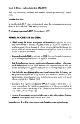37
Comité de difusión e implementación de la GINA (2019)
Mark Levy, Reino Unido, Presidente; otros miembros indicados por asteriscos (*) anterior-
mente.
Asamblea de la GINA
La Asamblea de la GINA incluye miembros de 45 países. Sus nombres aparecen enumera-
dos en en el sitio web de la GINA, www.ginasthma.org.
Directora de programas de la GINA: Rebecca Decker, EEUU
PUBLICACIONES DE LA GINA
• Global Strategy for Asthma Management and Prevention (actualizada en 2019).
Este informe brinda un abordaje integrado al asma que puede ser adaptado a un
amplio rango de sistemas de salud. El informe está en un formato fácil de usar con
muchas tablas prácticas de resumen y diagramas de flujo para usarse en la práctica
clínica. Se actualiza anualmente.
• Anexo en línea de la GINA (actualizado en 2019). Información detallada para apo-
yar el informe principal de la GINA. Se actualiza anualmente.
• Guía de bolsillo para el manejo y la prevención del asma para adultos y niños mayo-
res de 5 años (actualizada en 2019). Resumen para los profesionales de salud que
brindan atención primaria, para ser usado junto con el informe principal de la GINA.
• Guía de bolsillo para el manejo y la prevención del asma en niños de 5 años y me-
nos (para ser actualizada en 2019). Resumen de la información de atención a los
pacientes sobre preescolares con asma o sibiliancias, para ser usado junto con el
informe principal de la GINA de 2019.
• Diagnóstico de la superposición de asma-EPOC (actualizado en 2018). Esta es una
copia independiente del capítulo correspondiente en el informe principal de la
GINA. Es copublicado por GINA y GOLD (Global Initiative for Chronic Obstructive
Lung Disease, www.goldcopd.org).
• Una caja de herramientas con ayudas de la práctica clínica y herramientas de imple-
mentación está disponible en el sitio web de la GINA.
Las publicaciones de la GINA y otros recursos están disponibles en www.ginasthma.org
C
O
P
Y
R
I
G
H
T
E
D
M
A
T
E
R
I
A
L
-
D
O
N
O
T
C
O
P
Y
O
R
D
I
S
T
R
I
B
U
T
E
 