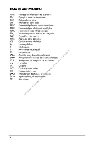 4
LISTA DE ABREVIATURAS
AINE Fármaco antiinflamatorio no esteroideo
BDP Dipropionato de beclometasona
CXR Radiografía de tórax
DPI Inhalador de polvo seco
EPOC Enfermedad pulmonar obstructiva crónica
ERGE Enfermedad por reflujo gastroesofágico
FeNO Fracción del óxido nítrico exhalado
FEV1
Volumen espiratorio forzado en 1 segundo
FVC Capacidad vital forzada
HDM Ácaros de polvo doméstico
ICS Corticosteroides inhalados
Ig Inmunoglobulina
IL Interleuquina
ITSL Inmunoterapia sublingual
IV Intravenoso/a
LABA Agonista beta2
de acción prolongada
LAMA Antagonista muscarínico de acción prolongada
LTRA Antagonistas de receptores de leucotrienos
n.a. No aplica
O2
Oxígeno
OCS Corticosteroides orales
PEF Flujo espiratorio pico
pMDI Inhalador con dosificador presurizado
SABA Agonistas beta2
de acción corta
SC Subcutáneo
C
O
P
Y
R
I
G
H
T
E
D
M
A
T
E
R
I
A
L
-
D
O
N
O
T
C
O
P
Y
O
R
D
I
S
T
R
I
B
U
T
E
 