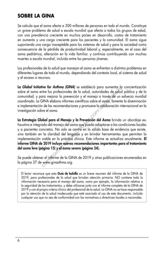 6
SOBRE LA GINA
Se calcula que el asma afecta a 300 millones de personas en todo el mundo. Constituye
un grave problema de salud a escala mundial que afecta a todos los grupos de edad,
con una prevalencia creciente en muchos países en desarrollo, costos de tratamiento
en aumento y una carga creciente para los pacientes y la comunidad. El asma sigue
suponiendo una carga inaceptable para los sistemas de salud y para la sociedad como
consecuencia de la pérdida de productividad laboral y, especialmente, en el caso del
asma pediátrica, alteración en la vida familiar, y continúa contribuyendo con muchas
muertes a escala mundial, incluido entre las personas jóvenes.
Los profesionales de la salud que manejan el asma se enfrentan a distintos problemas en
diferentes lugares de todo el mundo, dependiendo del contexto local, el sistema de salud
y el acceso a recursos.
La Global Initiative for Asthma (GINA) se estableció para aumentar la concientización
sobre el asma entre los profesionales de la salud, autoridades de salud pública y de la
comunidad, y para mejorar la prevención y el manejo a través de un esfuerzo mundial
coordinado. La GINA elabora informes científicos sobre el asma, fomenta la diseminación
e implementación de las recomendaciones y promueve la colaboración internacional en la
investigación sobre el asma.
La Estrategia Global para el Manejo y la Prevención del Asma brinda un abordaje ex-
haustivo e integrado del manejo del asma que pueda adaptarse a las condiciones locales
y a pacientes concretos. No solo se centra en la sólida base de evidencia que existe,
sino también en la claridad del lenguaje y en brindar herramientas que permitan la
implementación viable en la práctica clínica. Este informe se actualiza anualmente. El
informe GINA de 2019 incluye nuevas recomendaciones importantes para el tratamiento
del asma leve (página 15) y el asma severo (página 24).
Se puede obtener el informe de la GINA de 2019 y otras publicaciones enumeradas en
la página 37 de www.ginasthma.org.
El lector reconoce que esta Guía de bolsillo es un breve resumen del informe de la GINA de
2019, para profesionales de la salud que brindan atención primaria. NO contiene toda la
información necesaria para el manejo del asma, como por ejemplo, la información relativa a
la seguridad de los tratamientos, y debe utilizarse junto con el informe completo de la GINA de
2019 y con el propio criterio clínico del profesional de la salud. La GINA no se hace responsable
por la atención de la salud inadecuada que esté asociada al uso de este documento, incluido
cualquier uso que no sea de conformidad con las normativas o directrices locales o nacionales.
C
O
P
Y
R
I
G
H
T
E
D
M
A
T
E
R
I
A
L
-
D
O
N
O
T
C
O
P
Y
O
R
D
I
S
T
R
I
B
U
T
E
 