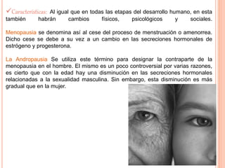 Características: Al igual que en todas las etapas del desarrollo humano, en esta 
también habrán cambios físicos, psicológicos y sociales. 
Menopausia se denomina así al cese del proceso de menstruación o amenorrea. 
Dicho cese se debe a su vez a un cambio en las secreciones hormonales de 
estrógeno y progesterona. 
La Andropausia Se utiliza este término para designar la contraparte de la 
menopausia en el hombre. El mismo es un poco controversial por varias razones, 
es cierto que con la edad hay una disminución en las secreciones hormonales 
relacionadas a la sexualidad masculina. Sin embargo, esta disminución es más 
gradual que en la mujer. 
 
