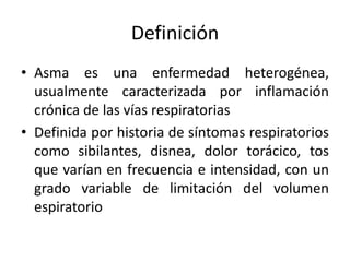 Definición
• Asma es una enfermedad heterogénea,
usualmente caracterizada por inflamación
crónica de las vías respiratorias
• Definida por historia de síntomas respiratorios
como sibilantes, disnea, dolor torácico, tos
que varían en frecuencia e intensidad, con un
grado variable de limitación del volumen
espiratorio
 