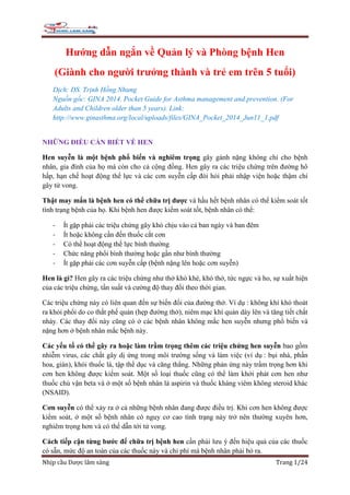 Nhịp cầu Dược lâm sàng Trang 1/24
Hướng dẫn ngắn về Quản lý và Phòng bệnh Hen
(Giành cho người trưởng thành và trẻ em trên 5 tuổi)
Dịch: DS. Trịnh Hồng Nhung
Nguồn gốc: GINA 2014. Pocket Guide for Asthma management and prevention. (For
Adults and Children older than 5 years). Link:
http://www.ginasthma.org/local/uploads/files/GINA_Pocket_2014_Jun11_1.pdf
NHỮNG ĐIỀU CẦN BIẾT VỀ HEN
Hen suyễn là một bệnh phổ biến và nghiêm trọng gây gánh nặng không chỉ cho bệnh
nhân, gia đình của họ mà còn cho cả cộng đồng. Hen gây ra các triệu chứng trên đường hô
hấp, hạn chế hoạt động thể lực và các cơn suyễn cấp đòi hỏi phải nhập viện hoặc thậm chí
gây tử vong.
Thật may mắn là bệnh hen có thể chữa trị được và hầu hết bệnh nhân có thể kiểm soát tốt
tình trạng bệnh của họ. Khi bệnh hen được kiểm soát tốt, bệnh nhân có thể:
- Ít gặp phải các triệu chứng gây khó chịu vào cả ban ngày và ban đêm
- Ít hoặc không cần đến thuốc cắt cơn
- Có thể hoạt động thể lực bình thường
- Chức năng phổi bình thường hoặc gần như bình thường
- Ít gặp phải các cơn suyễn cấp (bệnh nặng lên hoặc cơn suyễn)
Hen là gì? Hen gây ra các triệu chứng như thở khò khè, khó thở, tức ngực và ho, sự xuất hiện
của các triệu chứng, tần suất và cường độ thay đổi theo thời gian.
Các triệu chứng này có liên quan đến sự biến đổi của đường thở. Ví dụ : không khí khó thoát
ra khỏi phổi do co thắt phế quản (hẹp đường thở), niêm mạc khí quản dày lên và tăng tiết chất
nhày. Các thay đổi này cũng có ở các bệnh nhân không mắc hen suyễn nhưng phổ biến và
nặng hơn ở bệnh nhân mắc bệnh này.
Các yếu tố có thể gây ra hoặc làm trầm trọng thêm các triệu chứng hen suyễn bao gồm
nhiễm virus, các chất gây dị ứng trong môi trường sống và làm việc (ví dụ : bụi nhà, phấn
hoa, gián), khói thuốc lá, tập thể dục và căng thẳng. Những phản ứng này trầm trọng hơn khi
cơn hen không được kiểm soát. Một số loại thuốc cũng có thể làm khởi phát cơn hen như
thuốc chủ vận beta và ở một số bệnh nhân là aspirin và thuốc kháng viêm không steroid khác
(NSAID).
Cơn suyễn có thể xảy ra ở cả những bệnh nhân đang được điều trị. Khi cơn hen không được
kiểm soát, ở một số bệnh nhân có nguy cơ cao tình trạng này trở nên thường xuyên hơn,
nghiêm trọng hơn và có thể dẫn tới tử vong.
Cách tiếp cận từng bước để chữa trị bệnh hen cần phải lưu ý đến hiệu quả của các thuốc
có sẵn, mức độ an toàn của các thuốc này và chi phí mà bệnh nhân phải bỏ ra.
 