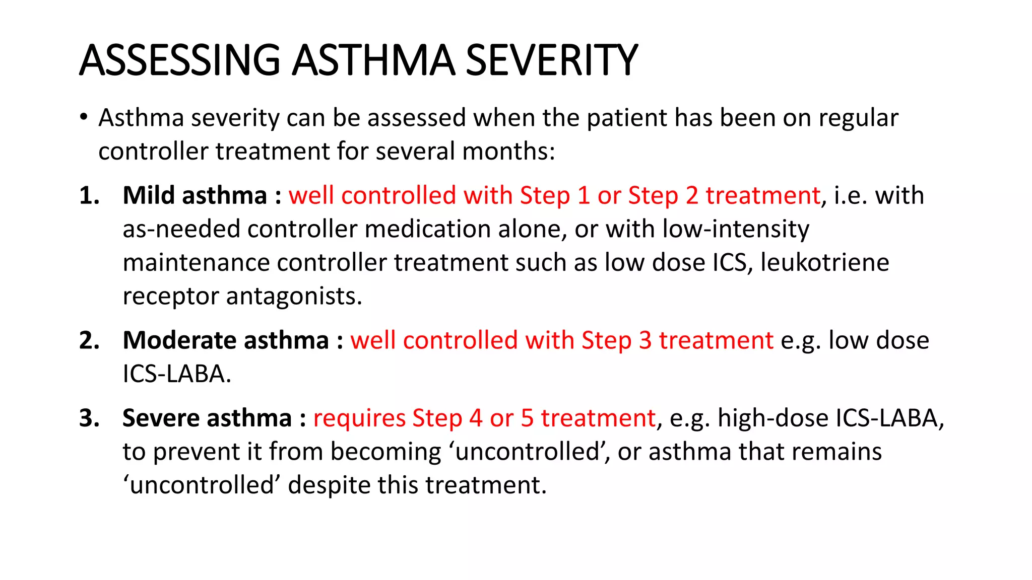ASSESSING ASTHMA SEVERITY
• Asthma severity can be assessed when the patient has been on regular
controller treatment for several months:
1. Mild asthma : well controlled with Step 1 or Step 2 treatment, i.e. with
as-needed controller medication alone, or with low-intensity
maintenance controller treatment such as low dose ICS, leukotriene
receptor antagonists.
2. Moderate asthma : well controlled with Step 3 treatment e.g. low dose
ICS-LABA.
3. Severe asthma : requires Step 4 or 5 treatment, e.g. high-dose ICS-LABA,
to prevent it from becoming ‘uncontrolled’, or asthma that remains
‘uncontrolled’ despite this treatment.
 