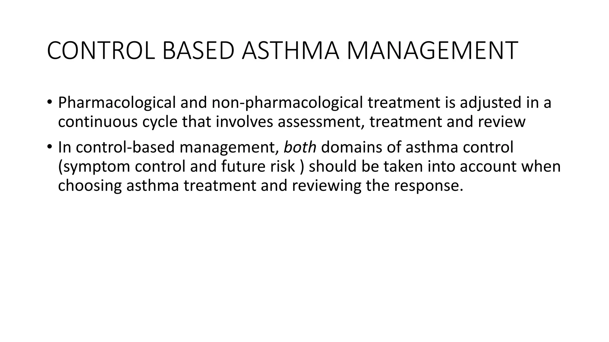 CONTROL BASED ASTHMA MANAGEMENT
• Pharmacological and non-pharmacological treatment is adjusted in a
continuous cycle that involves assessment, treatment and review
• In control-based management, both domains of asthma control
(symptom control and future risk ) should be taken into account when
choosing asthma treatment and reviewing the response.
 