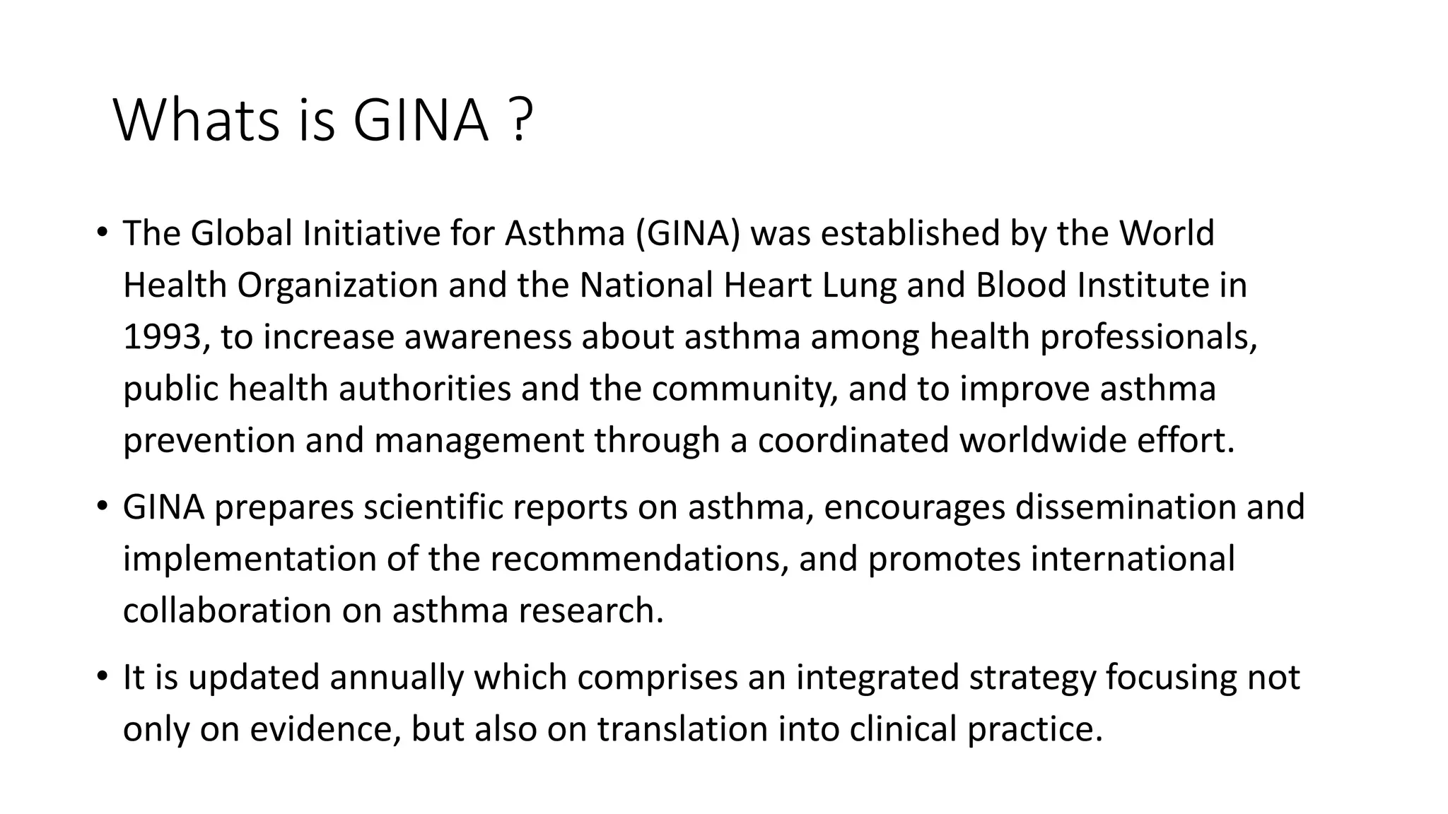Whats is GINA ?
• The Global Initiative for Asthma (GINA) was established by the World
Health Organization and the National Heart Lung and Blood Institute in
1993, to increase awareness about asthma among health professionals,
public health authorities and the community, and to improve asthma
prevention and management through a coordinated worldwide effort.
• GINA prepares scientific reports on asthma, encourages dissemination and
implementation of the recommendations, and promotes international
collaboration on asthma research.
• It is updated annually which comprises an integrated strategy focusing not
only on evidence, but also on translation into clinical practice.
 