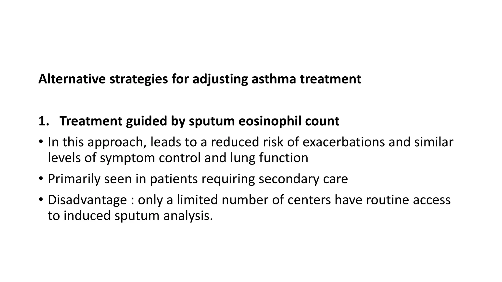 Alternative strategies for adjusting asthma treatment
1. Treatment guided by sputum eosinophil count
• In this approach, leads to a reduced risk of exacerbations and similar
levels of symptom control and lung function
• Primarily seen in patients requiring secondary care
• Disadvantage : only a limited number of centers have routine access
to induced sputum analysis.
 