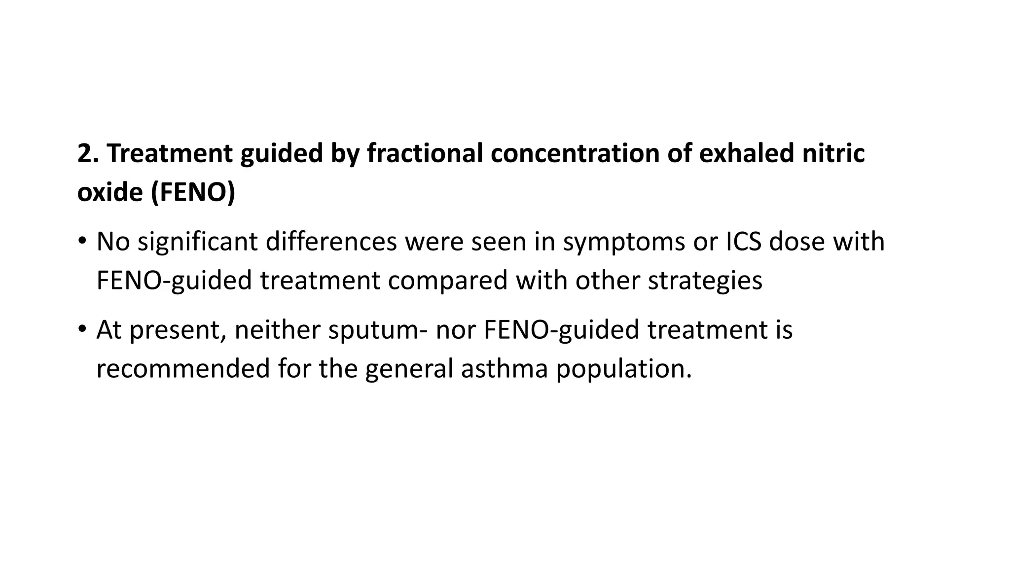 2. Treatment guided by fractional concentration of exhaled nitric
oxide (FENO)
• No significant differences were seen in symptoms or ICS dose with
FENO-guided treatment compared with other strategies
• At present, neither sputum- nor FENO-guided treatment is
recommended for the general asthma population.
 