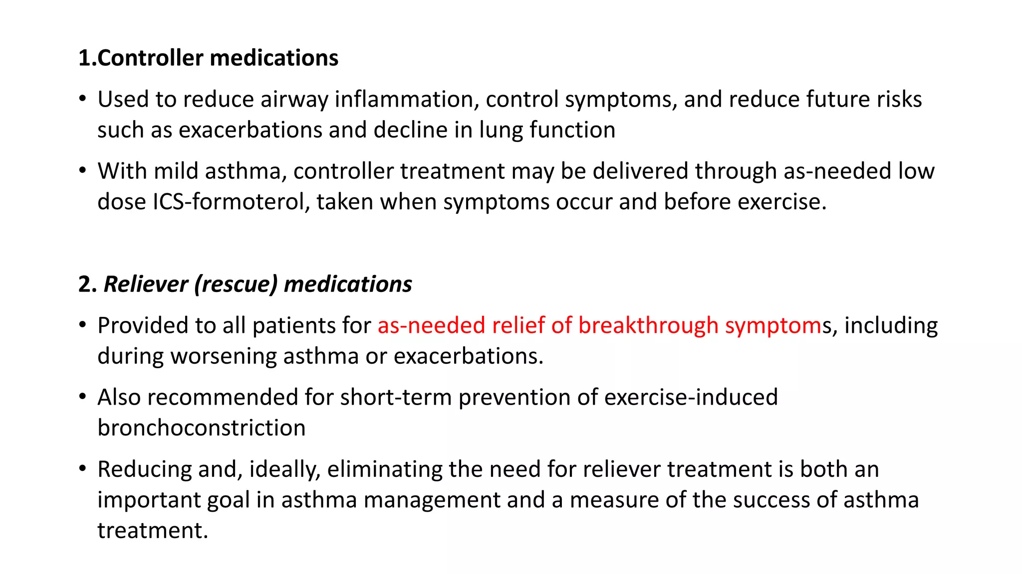 1.Controller medications
• Used to reduce airway inflammation, control symptoms, and reduce future risks
such as exacerbations and decline in lung function
• With mild asthma, controller treatment may be delivered through as-needed low
dose ICS-formoterol, taken when symptoms occur and before exercise.
2. Reliever (rescue) medications
• Provided to all patients for as-needed relief of breakthrough symptoms, including
during worsening asthma or exacerbations.
• Also recommended for short-term prevention of exercise-induced
bronchoconstriction
• Reducing and, ideally, eliminating the need for reliever treatment is both an
important goal in asthma management and a measure of the success of asthma
treatment.
 