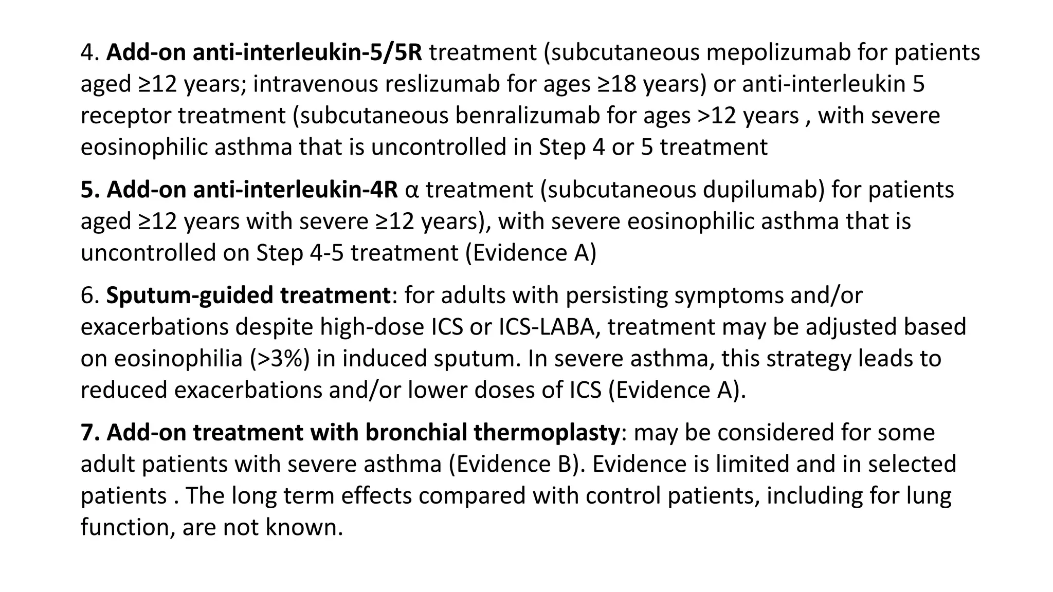 4. Add-on anti-interleukin-5/5R treatment (subcutaneous mepolizumab for patients
aged ≥12 years; intravenous reslizumab for ages ≥18 years) or anti-interleukin 5
receptor treatment (subcutaneous benralizumab for ages >12 years , with severe
eosinophilic asthma that is uncontrolled in Step 4 or 5 treatment
5. Add-on anti-interleukin-4R α treatment (subcutaneous dupilumab) for patients
aged ≥12 years with severe ≥12 years), with severe eosinophilic asthma that is
uncontrolled on Step 4-5 treatment (Evidence A)
6. Sputum-guided treatment: for adults with persisting symptoms and/or
exacerbations despite high-dose ICS or ICS-LABA, treatment may be adjusted based
on eosinophilia (>3%) in induced sputum. In severe asthma, this strategy leads to
reduced exacerbations and/or lower doses of ICS (Evidence A).
7. Add-on treatment with bronchial thermoplasty: may be considered for some
adult patients with severe asthma (Evidence B). Evidence is limited and in selected
patients . The long term effects compared with control patients, including for lung
function, are not known.
 