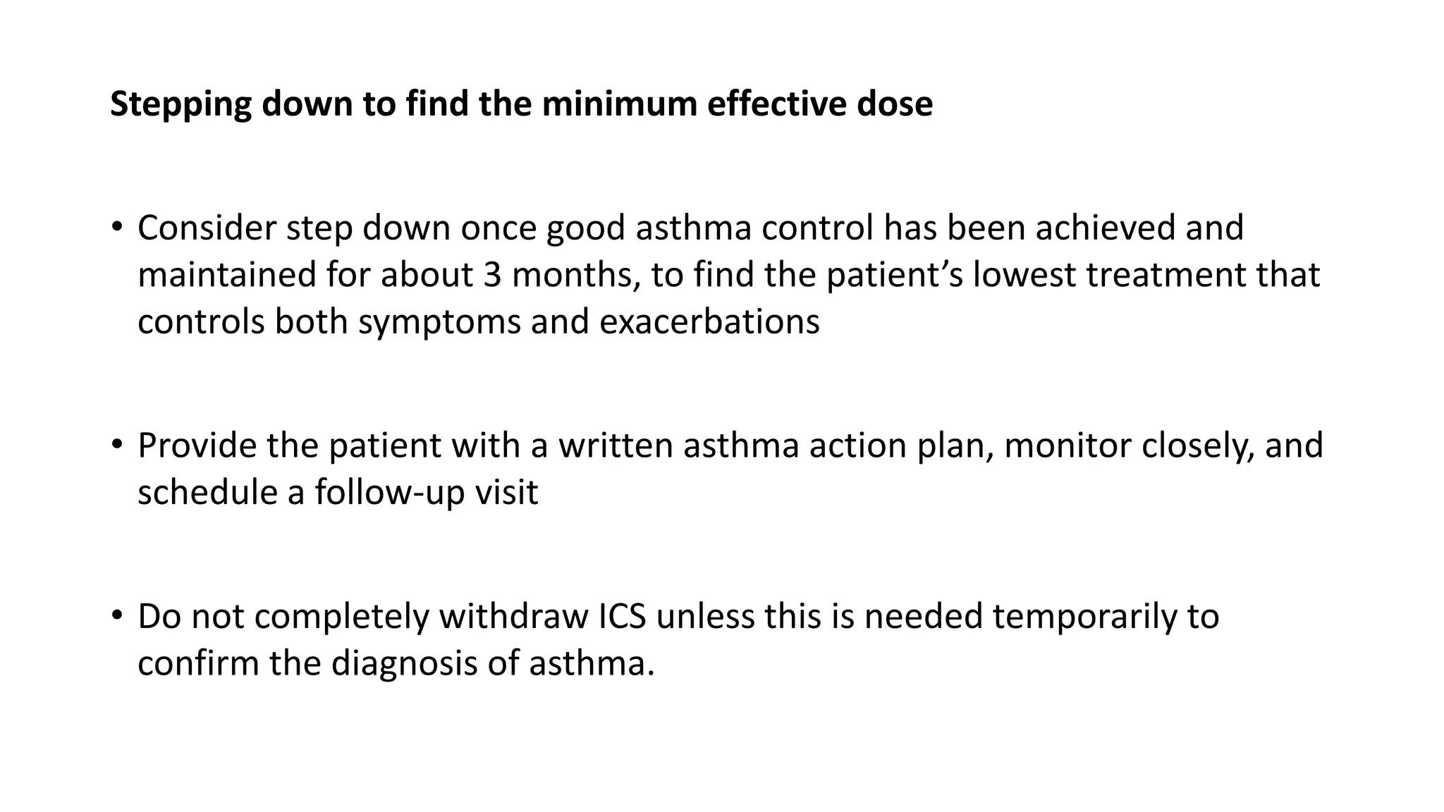 Stepping down to find the minimum effective dose
• Consider step down once good asthma control has been achieved and
maintained for about 3 months, to find the patient’s lowest treatment that
controls both symptoms and exacerbations
• Provide the patient with a written asthma action plan, monitor closely, and
schedule a follow-up visit
• Do not completely withdraw ICS unless this is needed temporarily to
confirm the diagnosis of asthma.
 