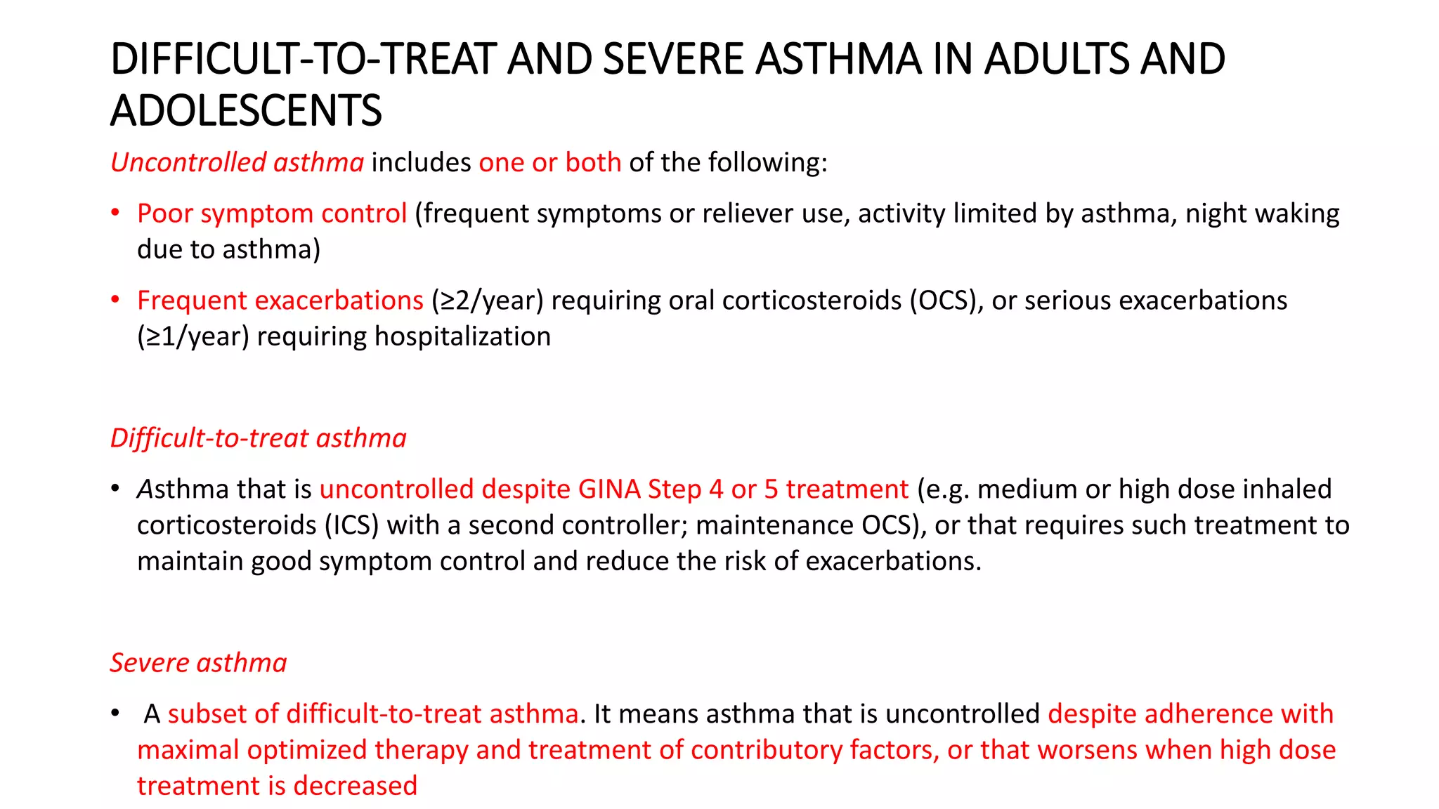 DIFFICULT-TO-TREAT AND SEVERE ASTHMA IN ADULTS AND
ADOLESCENTS
Uncontrolled asthma includes one or both of the following:
• Poor symptom control (frequent symptoms or reliever use, activity limited by asthma, night waking
due to asthma)
• Frequent exacerbations (≥2/year) requiring oral corticosteroids (OCS), or serious exacerbations
(≥1/year) requiring hospitalization
Difficult-to-treat asthma
• Asthma that is uncontrolled despite GINA Step 4 or 5 treatment (e.g. medium or high dose inhaled
corticosteroids (ICS) with a second controller; maintenance OCS), or that requires such treatment to
maintain good symptom control and reduce the risk of exacerbations.
Severe asthma
• A subset of difficult-to-treat asthma. It means asthma that is uncontrolled despite adherence with
maximal optimized therapy and treatment of contributory factors, or that worsens when high dose
treatment is decreased
 