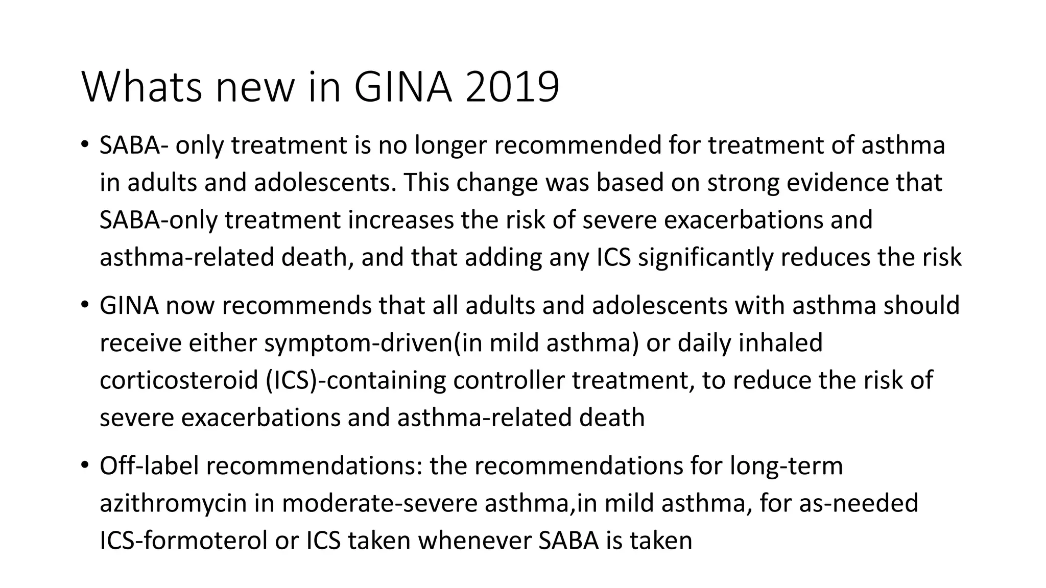 Whats new in GINA 2019
• SABA- only treatment is no longer recommended for treatment of asthma
in adults and adolescents. This change was based on strong evidence that
SABA-only treatment increases the risk of severe exacerbations and
asthma-related death, and that adding any ICS significantly reduces the risk
• GINA now recommends that all adults and adolescents with asthma should
receive either symptom-driven(in mild asthma) or daily inhaled
corticosteroid (ICS)-containing controller treatment, to reduce the risk of
severe exacerbations and asthma-related death
• Off-label recommendations: the recommendations for long-term
azithromycin in moderate-severe asthma,in mild asthma, for as-needed
ICS-formoterol or ICS taken whenever SABA is taken
 