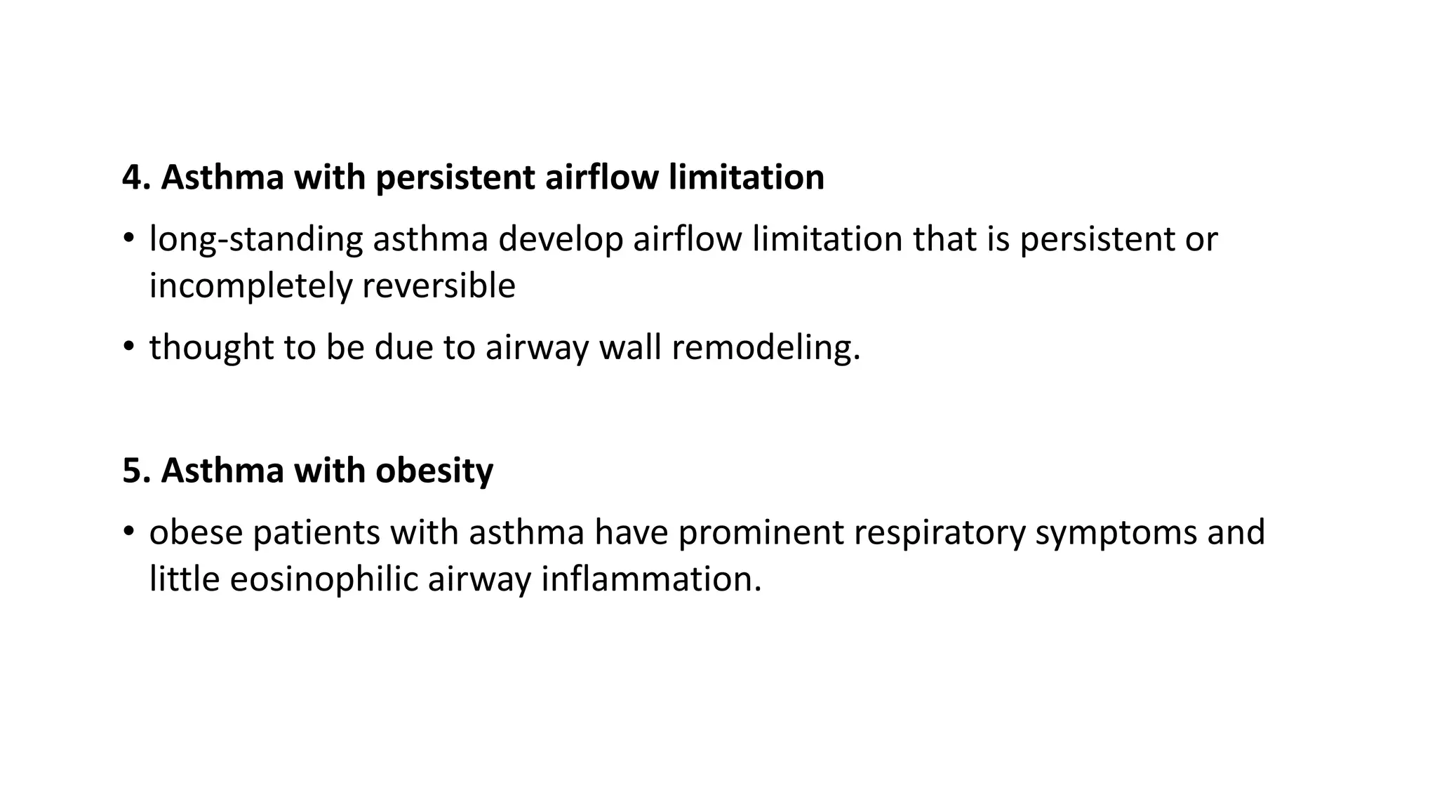 4. Asthma with persistent airflow limitation
• long-standing asthma develop airflow limitation that is persistent or
incompletely reversible
• thought to be due to airway wall remodeling.
5. Asthma with obesity
• obese patients with asthma have prominent respiratory symptoms and
little eosinophilic airway inflammation.
 