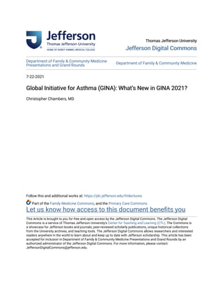 Thomas Jefferson University
Thomas Jefferson University
Jefferson Digital Commons
Jefferson Digital Commons
Department of Family & Community Medicine
Presentations and Grand Rounds
Department of Family & Community Medicine
7-22-2021
Global Initiative for Asthma (GINA): What’s New in GINA 2021?
Global Initiative for Asthma (GINA): What’s New in GINA 2021?
Christopher Chambers, MD
Follow this and additional works at: https://jdc.jefferson.edu/fmlectures
Part of the Family Medicine Commons, and the Primary Care Commons
Let us know how access to this document benefits you
This Article is brought to you for free and open access by the Jefferson Digital Commons. The Jefferson Digital
Commons is a service of Thomas Jefferson University's Center for Teaching and Learning (CTL). The Commons is
a showcase for Jefferson books and journals, peer-reviewed scholarly publications, unique historical collections
from the University archives, and teaching tools. The Jefferson Digital Commons allows researchers and interested
readers anywhere in the world to learn about and keep up to date with Jefferson scholarship. This article has been
accepted for inclusion in Department of Family & Community Medicine Presentations and Grand Rounds by an
authorized administrator of the Jefferson Digital Commons. For more information, please contact:
JeffersonDigitalCommons@jefferson.edu.
 