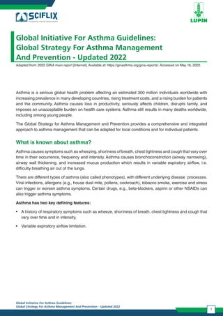 Global Initiative For Asthma Guidelines:
Global Strategy For Asthma Management And Prevention - Updated 2022
1
Global Initiative For Asthma Guidelines:
Global Strategy For Asthma Management
And Prevention - Updated 2022
Adapted from: 2022 GINA main report [Internet]. Available at: https://ginasthma.org/gina-reports/. Accessed on May 18, 2022.
Asthma is a serious global health problem affecting an estimated 300 million individuals worldwide with
increasing prevalence in many developing countries, rising treatment costs, and a rising burden for patients
and the community. Asthma causes loss in productivity, seriously affects children, disrupts family, and
imposes an unacceptable burden on health care systems. Asthma still results in many deaths worldwide,
including among young people.
The Global Strategy for Asthma Management and Prevention provides a comprehensive and integrated
approach to asthma management that can be adapted for local conditions and for individual patients.
What is known about asthma?
Asthma causes symptoms such as wheezing, shortness of breath, chest tightness and cough that vary over
time in their occurrence, frequency and intensity. Asthma causes bronchoconstriction (airway narrowing),
airway wall thickening, and increased mucus production which results in variable expiratory airflow, i.e.
difficulty breathing air out of the lungs.
There are different types of asthma (also called phenotypes), with different underlying disease processes.
Viral infections, allergens (e.g., house dust mite, pollens, cockroach), tobacco smoke, exercise and stress
can trigger or worsen asthma symptoms. Certain drugs, e.g., beta-blockers, aspirin or other NSAIDs can
also trigger asthma symptoms.
Asthma has two key defining features:
• A history of respiratory symptoms such as wheeze, shortness of breath, chest tightness and cough that
vary over time and in intensity,
• Variable expiratory airflow limitation.
 
