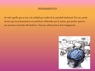 PENSAMIENTO!
Es todo aquello que se trae a la realidad por medio de la actividad intelectual. Por eso, puede
decirse que los pensamientos son productos elaborados por la mente, que pueden aparecer
por procesos racionales del intelecto o bien por abstracciones de la imaginación.