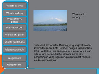 Wiasta belawa 
Wisata sedong 
Wisata banyu 
panas 
Wisata plangon 
Wisata situ patok 
Wisata cikalahang 
Wisata ciwaringin 
religi/ziarah 
Religi/keraton 
Wisata setu 
sedong 
Terletak di Kecamatan Sedong yang berjarak sekitar 
26 km dari pusat Kota Sumber, dengan lahan seluas 
62,5 Ha. Selain memiliki panorama alam yang indah, 
situ ini juga sering disebut dengan nama situ 
pengasingan yang juga merupakan tempat rekreasi 
air dan pemancingan 
 