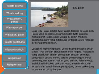 Wiasta belawa 
Wisata sedong 
Wisata banyu 
panas 
Wisata plangon 
Wisata situ patok 
Wisata cikalahang 
Wisata ciwaringin 
religi/ziarah 
Religi/keraton 
Situ patok 
Luas Situ Patok sekitar 175 Ha dan terletak di Desa Setu 
Patok yang berjarak sekitar 6 km dari Kota Cirebon 
menuju arah Tegal, objek wisata ini selain memiliki 
panorama alam yang indah juga terdapat sarana rekreasi 
air serta pemancingan. 
Lokasi ini memiliki rpotensi untuk dikembangkan sekitar 
lahan 7 Ha, dengan status tanah milik negara. Prasarana 
yang diperlukan adalah pembuatan sebuah dermaga, 
pengadaan perahu motor, sarana pemancingan, serta 
pembangunan rumah makan yang artistik. Jalan menuju 
arah lokasi ini cukup baik dan lebar, aliran listrik sudah 
tersedia dan saat ini minat pengunjung untuk berkunjung 
ke wisata ini cukup banyak. 
 