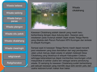 Wiasta belawa 
Wisata sedong 
Wisata banyu 
panas 
Wisata plangon 
Wisata situ patok 
Wisata cikalahang 
Wisata ciwaringin 
religi/ziarah 
Religi/keraton 
Wisata 
cikalahang 
Kawasan Cikalahang adalah daerah yang masih baru 
berkembang dengan daya dukung alam. Sasaran para 
wisatawan pada mulanya adalah objek wisata Telaga Remis 
yang dikelola oleh Perum Perhutani KPH Kuningan dan terletak 
di wilayah Kuningan. 
Sampai saat ini kawasan Telaga Remis masih dapat menarik 
para wisatawan yang bisa diandalkan dari segi pendapatan. 
Jalan untuk menuju objek wisata ini adalah melewati Desa 
Cikalahang yang lokasinya di wilayah Kabupaten Cirebon, 
sehingga keberadaannya dapat memberikan keuntungan untuk 
masyarakat di sekitar usaha lain sebagai sarana pendukung 
wisata. Di samping itu kawasan Cikalahang sudah berkembang 
jadi sebuah kawasan yang memiliki daya tarik sendiri yaitu dari 
usaha restoran/rumah makan ikan bakar. 
 