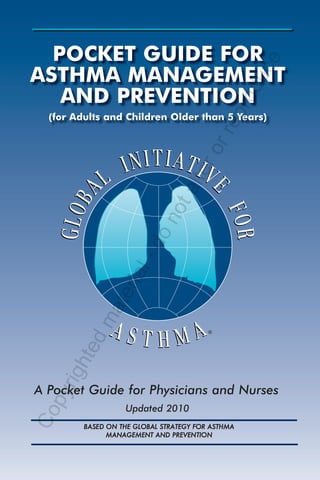 POCKET GUIDE FOR




                                                       e
ASTHMA MANAGEMENT




                                                    uc
   AND PREVENTION




                                               r od
                                              ep
  (for Adults and Children Older than 5 Years)




                                         rr
                                     ro
                                  lte
                               ta
                           no
                       do
                    l-
                 ria
          ate
        dm




                                          ®
     hte
   rig




A Pocket Guide for Physicians and Nurses
 py




                    Updated 2010
Co




         BASE D ON THE GLOBAL STRATEGY FOR ASTHMA
                MANAGEMENT AND PREVENTION
 
