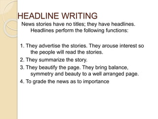HEADLINE WRITING
News stories have no titles; they have headlines.
Headlines perform the following functions:
1. They advertise the stories. They arouse interest so
the people will read the stories.
2. They summarize the story.
3. They beautify the page. They bring balance,
symmetry and beauty to a well arranged page.
4. To grade the news as to importance
 