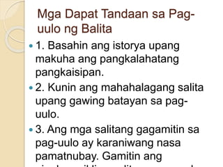 Mga Dapat Tandaan sa Pag-
uulo ng Balita
 1. Basahin ang istorya upang
makuha ang pangkalahatang
pangkaisipan.
 2. Kunin ang mahahalagang salita
upang gawing batayan sa pag-
uulo.
 3. Ang mga salitang gagamitin sa
pag-uulo ay karaniwang nasa
pamatnubay. Gamitin ang
 