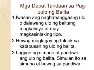 Mga Dapat Tandaan sa Pag-
uulo ng Balita
1.Iwasan ang nagbabanggaang ulo
o dalawang ulo ng balitang
magkalinya at may
magkasinlaking tipo.
2.Huwag maglagay ng tuldok sa
katapusan ng ulo ng balita.
3.Lagyan ng simuno at pandiwa
ang ulo ng balita. Simulan ito sa
simuno at huwag sa pandiwa.
 