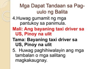 Mga Dapat Tandaan sa Pag-
uulo ng Balita
4.Huwag gumamit ng mga
pantukoy sa panimula.
Mali: Ang bayaning taxi driver sa
US, Pinoy na ulit
Tama: Bayaning taxi driver sa
US, Pinoy na ulit
5. Huwag paghihiwalayin ang mga
tambalan o mga salitang
magkakaugnay.
 