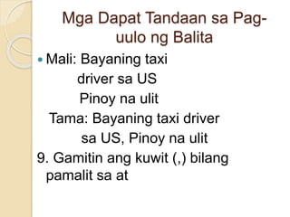 Mga Dapat Tandaan sa Pag-
uulo ng Balita
 Mali: Bayaning taxi
driver sa US
Pinoy na ulit
Tama: Bayaning taxi driver
sa US, Pinoy na ulit
9. Gamitin ang kuwit (,) bilang
pamalit sa at
 
