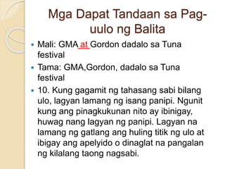 Mga Dapat Tandaan sa Pag-
uulo ng Balita
 Mali: GMA at Gordon dadalo sa Tuna
festival
 Tama: GMA,Gordon, dadalo sa Tuna
festival
 10. Kung gagamit ng tahasang sabi bilang
ulo, lagyan lamang ng isang panipi. Ngunit
kung ang pinagkukunan nito ay ibinigay,
huwag nang lagyan ng panipi. Lagyan na
lamang ng gatlang ang huling titik ng ulo at
ibigay ang apelyido o dinaglat na pangalan
ng kilalang taong nagsabi.
 