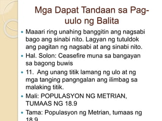 Mga Dapat Tandaan sa Pag-
uulo ng Balita
 Maaari ring unahing banggitin ang nagsabi
bago ang sinabi nito. Lagyan ng tutuldok
ang pagitan ng nagsabi at ang sinabi nito.
 Hal. Solon: Ceasefire muna sa bangayan
sa bagong buwis
 11. Ang unang titik lamang ng ulo at ng
mga tanging pangngalan ang ilimbag sa
malaking titik.
 Mali: POPULASYON NG METRIAN,
TUMAAS NG 18.9
 Tama: Populasyon ng Metrian, tumaas ng
 
