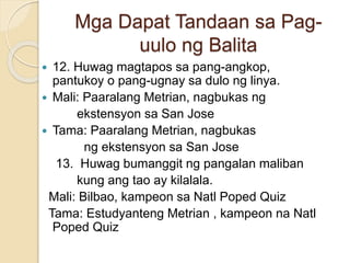 Mga Dapat Tandaan sa Pag-
uulo ng Balita
 12. Huwag magtapos sa pang-angkop,
pantukoy o pang-ugnay sa dulo ng linya.
 Mali: Paaralang Metrian, nagbukas ng
ekstensyon sa San Jose
 Tama: Paaralang Metrian, nagbukas
ng ekstensyon sa San Jose
13. Huwag bumanggit ng pangalan maliban
kung ang tao ay kilalala.
Mali: Bilbao, kampeon sa Natl Poped Quiz
Tama: Estudyanteng Metrian , kampeon na Natl
Poped Quiz
 