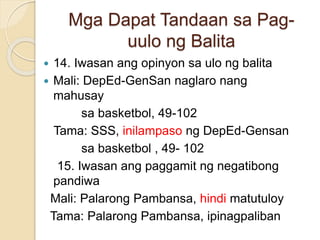 Mga Dapat Tandaan sa Pag-
uulo ng Balita
 14. Iwasan ang opinyon sa ulo ng balita
 Mali: DepEd-GenSan naglaro nang
mahusay
sa basketbol, 49-102
Tama: SSS, inilampaso ng DepEd-Gensan
sa basketbol , 49- 102
15. Iwasan ang paggamit ng negatibong
pandiwa
Mali: Palarong Pambansa, hindi matutuloy
Tama: Palarong Pambansa, ipinagpaliban
 