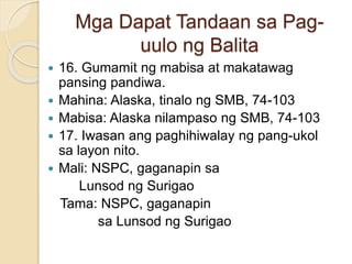 Mga Dapat Tandaan sa Pag-
uulo ng Balita
 16. Gumamit ng mabisa at makatawag
pansing pandiwa.
 Mahina: Alaska, tinalo ng SMB, 74-103
 Mabisa: Alaska nilampaso ng SMB, 74-103
 17. Iwasan ang paghihiwalay ng pang-ukol
sa layon nito.
 Mali: NSPC, gaganapin sa
Lunsod ng Surigao
Tama: NSPC, gaganapin
sa Lunsod ng Surigao
 
